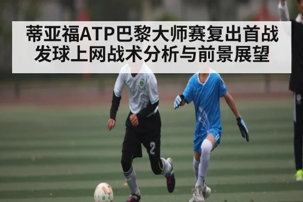 蒂亚福ATP巴黎大师赛复出首战发球上网战术分析与前景展望（Kaiyun Sports）